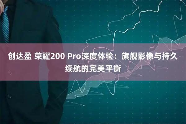 创达盈 荣耀200 Pro深度体验：旗舰影像与持久续航的完美平衡