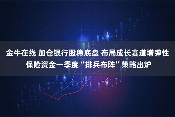 金牛在线 加仓银行股稳底盘 布局成长赛道增弹性 保险资金一季度“排兵布阵”策略出炉