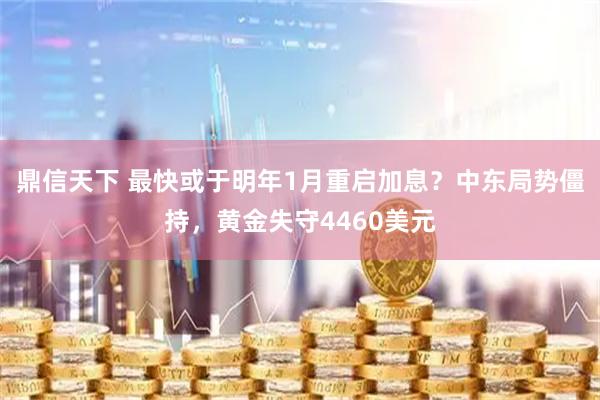 鼎信天下 最快或于明年1月重启加息？中东局势僵持，黄金失守4460美元